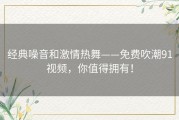 经典噪音和激情热舞——免费吹潮91视频，你值得拥有！