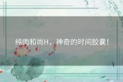 纯肉和尚H，神奇的时间胶囊！