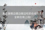 男女激情边摸边做边吃奶在线观看：全新应用上线！