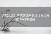 奔放无比！中文韩国午夜理伦三级好看11K码率最高！