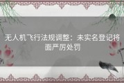 无人机飞行法规调整：未实名登记将面严厉处罚