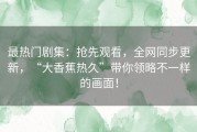 最热门剧集：抢先观看，全网同步更新，“大香蕉热久”带你领略不一样的画面！