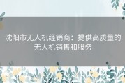 沈阳市无人机经销商：提供高质量的无人机销售和服务