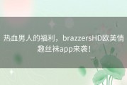 热血男人的福利，brazzersHD欧美情趣丝袜app来袭！