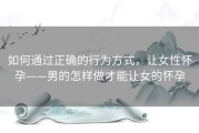 如何通过正确的行为方式，让女性怀孕——男的怎样做才能让女的怀孕