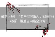 最新上线！“专干屁股眼A片视频在线观看” 覆盖全网最全资源