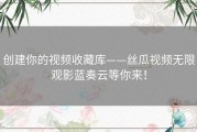 创建你的视频收藏库——丝瓜视频无限观影蓝奏云等你来！