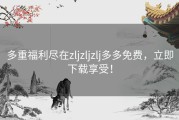 多重福利尽在zljzljzlj多多免费，立即下载享受！