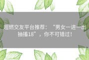 超燃交友平台推荐：“男女一进一出抽搐18”，你不可错过！