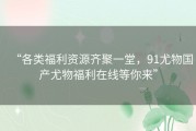 “各类福利资源齐聚一堂，91尤物国产尤物福利在线等你来”