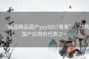 “精品精品国产yyy5857香蕉”：优秀国产应用的代表之一