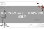 尝试“放荡的仙女h”，释放内心的性感狂野