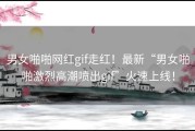 男女啪啪网红gif走红！最新“男女啪啪激烈高潮喷出gif”火速上线！