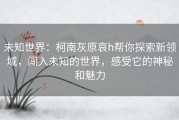 未知世界：柯南灰原哀h帮你探索新领域，闯入未知的世界，感受它的神秘和魅力