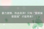 暴力激情、热血澎湃！只有“狠狠操狠狠搞”才能带来！