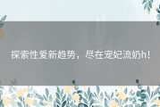 探索性爱新趋势，尽在宠妃流奶h！