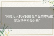 “彩虹无人机军民融合产品的市场前景及竞争格局分析”