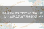 带着敬意走进女性的生活：推荐下载《女人战争之肮脏下集未删减》APP