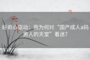 好奇心驱动：我为何对“国产成人a码男人的天堂”着迷？