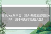安卓/ios双平台：野外做受三级视频APP，用手机畅享性福人生！