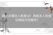 网上办理无人机登记！民航无人机登记网站为你服务！