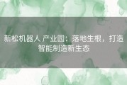 新松机器人 产业园：落地生根，打造智能制造新生态