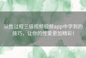 从性过程三级视频视频app中学到的技巧，让你的性爱更加精彩！