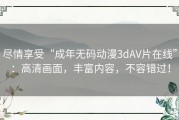 尽情享受“成年无码动漫3dAV片在线”：高清画面，丰富内容，不容错过！