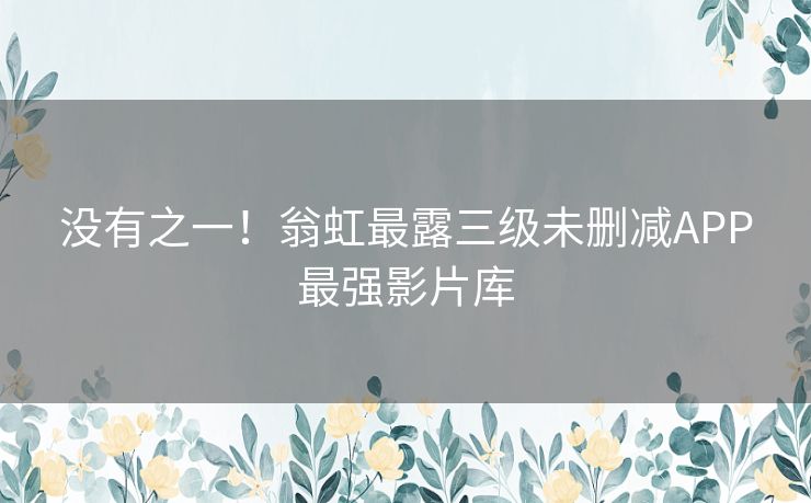 没有之一！翁虹最露三级未删减APP最强影片库