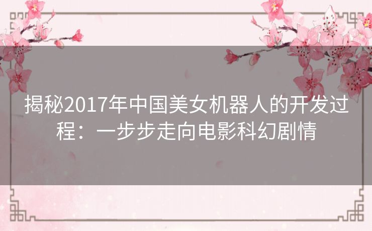 揭秘2017年中国美女机器人的开发过程：一步步走向电影科幻剧情