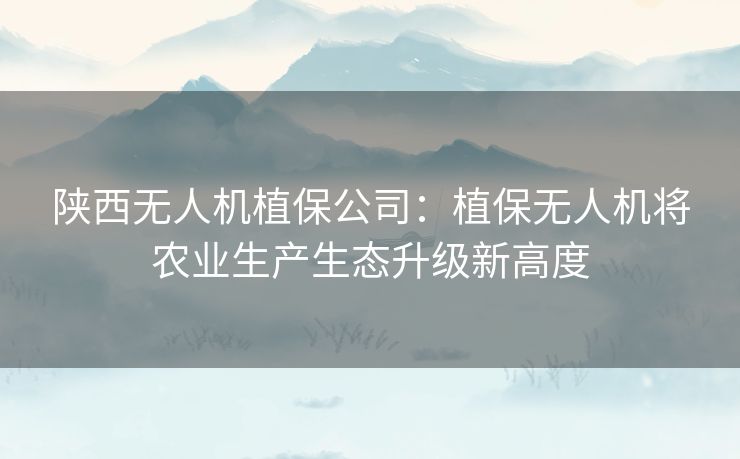 陕西无人机植保公司：植保无人机将农业生产生态升级新高度