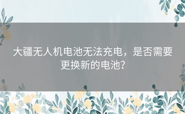 大疆无人机电池无法充电，是否需要更换新的电池？