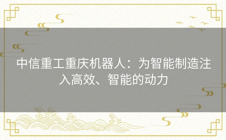 中信重工重庆机器人：为智能制造注入高效、智能的动力