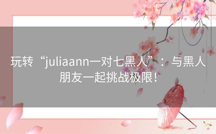 玩转“juliaann一对七黑人”：与黑人朋友一起挑战极限！
