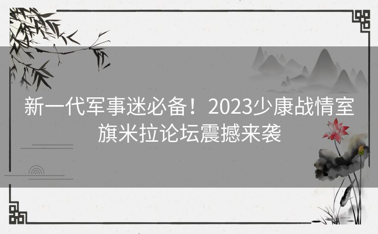 新一代军事迷必备！2023少康战情室旗米拉论坛震撼来袭