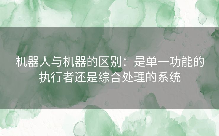 机器人与机器的区别：是单一功能的执行者还是综合处理的系统