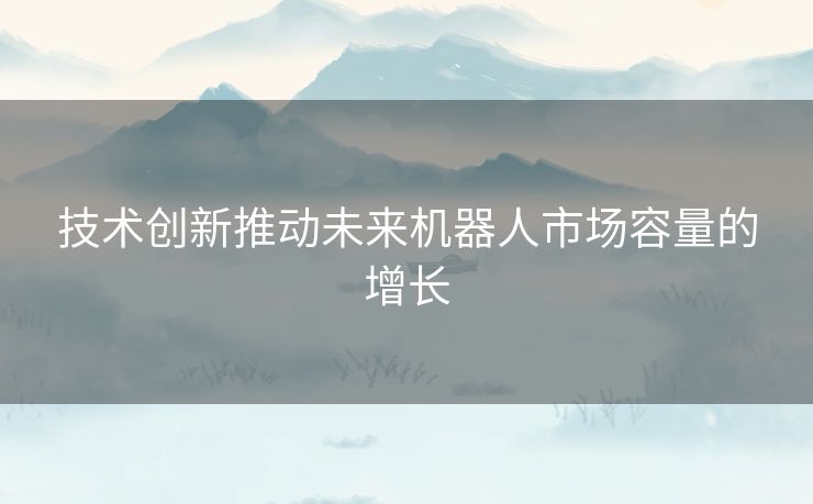 技术创新推动未来机器人市场容量的增长