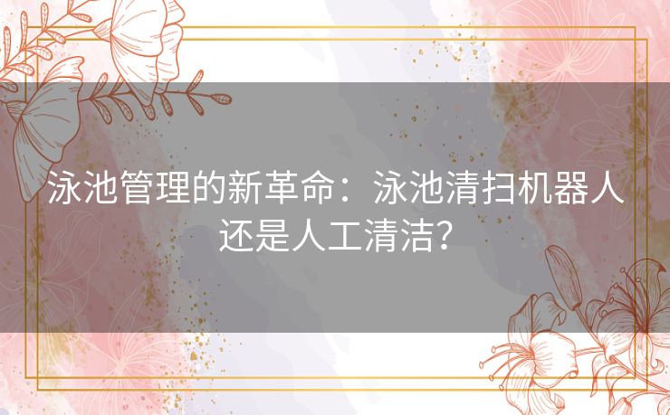 泳池管理的新革命：泳池清扫机器人还是人工清洁？