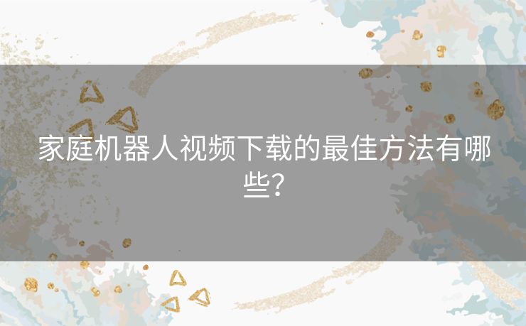 家庭机器人视频下载的最佳方法有哪些？