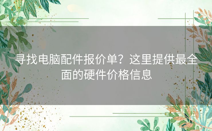 寻找电脑配件报价单？这里提供最全面的硬件价格信息