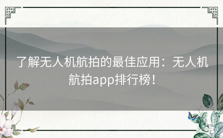 了解无人机航拍的最佳应用：无人机航拍app排行榜！