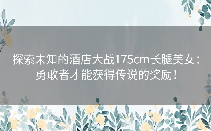 探索未知的酒店大战175cm长腿美女：勇敢者才能获得传说的奖励！