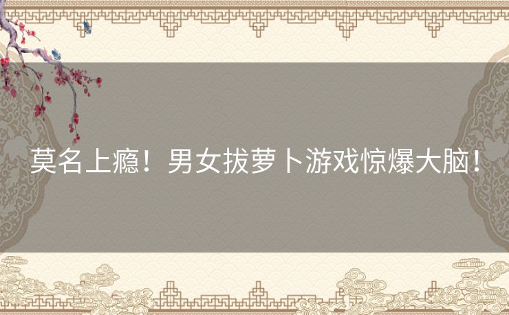 莫名上瘾！男女拔萝卜游戏惊爆大脑！
