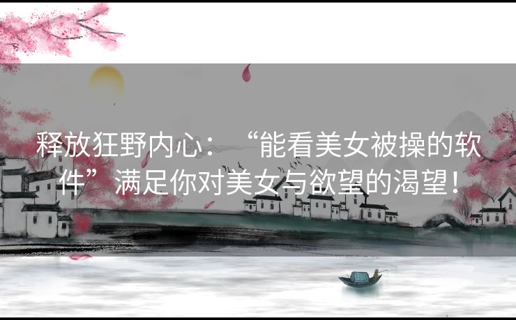 释放狂野内心：“能看美女被操的软件”满足你对美女与欲望的渴望！