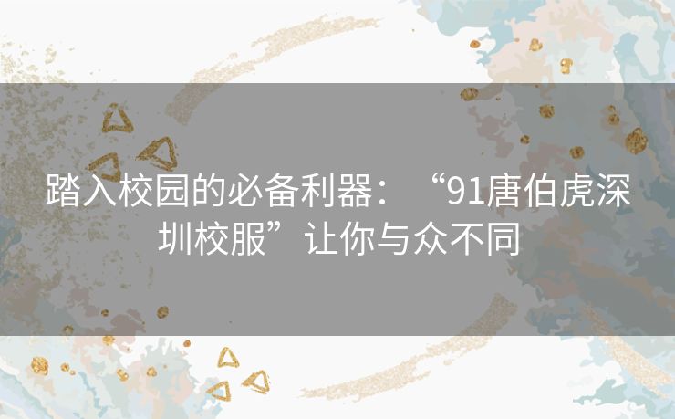 踏入校园的必备利器：“91唐伯虎深圳校服”让你与众不同