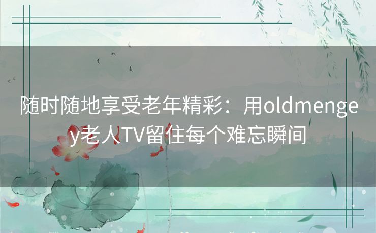 随时随地享受老年精彩：用oldmengey老人TV留住每个难忘瞬间