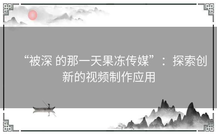 “被深 的那一天果冻传媒”：探索创新的视频制作应用