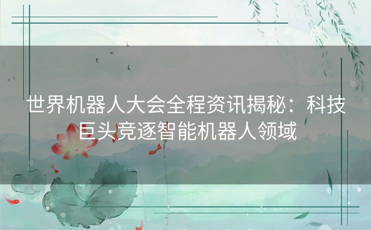 世界机器人大会全程资讯揭秘：科技巨头竞逐智能机器人领域