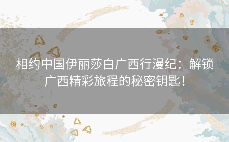 相约中国伊丽莎白广西行漫纪：解锁广西精彩旅程的秘密钥匙！