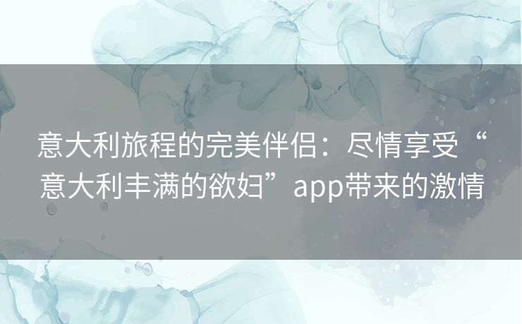 意大利旅程的完美伴侣：尽情享受“意大利丰满的欲妇”app带来的激情